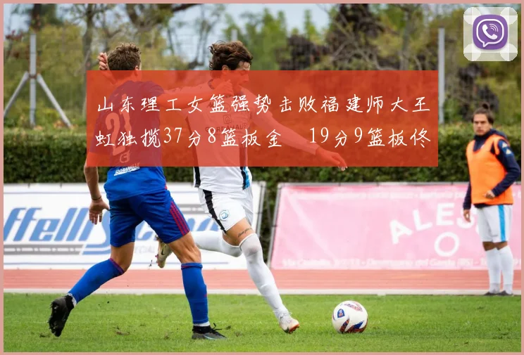 山东理工女篮强势击败福建师大王虹独揽37分8篮板金喆19分9篮板佟欣芷21分6篮板