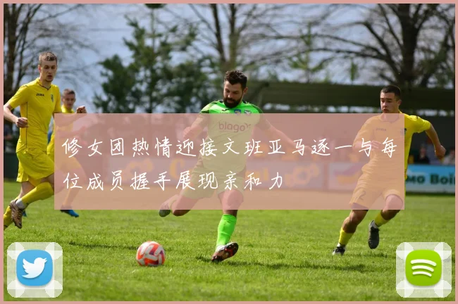 修女团热情迎接文班亚马逐一与每位成员握手展现亲和力