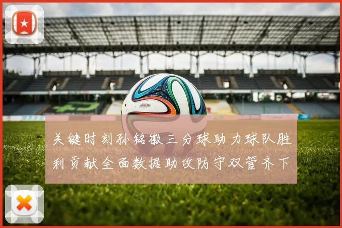 关键时刻孙铭徽三分球助力球队胜利贡献全面数据助攻防守双管齐下