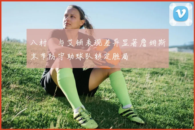 八村塁与艾顿表现差异显著詹姆斯末节防守助球队锁定胜局