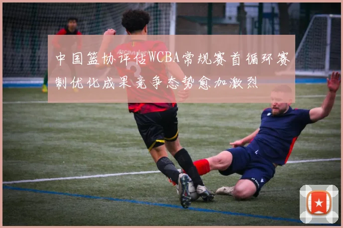 中国篮协评估WCBA常规赛首循环赛制优化成果竞争态势愈加激烈