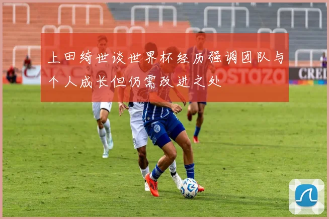 上田绮世谈世界杯经历强调团队与个人成长但仍需改进之处