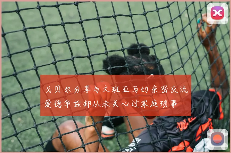 戈贝尔分享与文班亚马的亲密交流爱德华兹却从未关心过家庭琐事