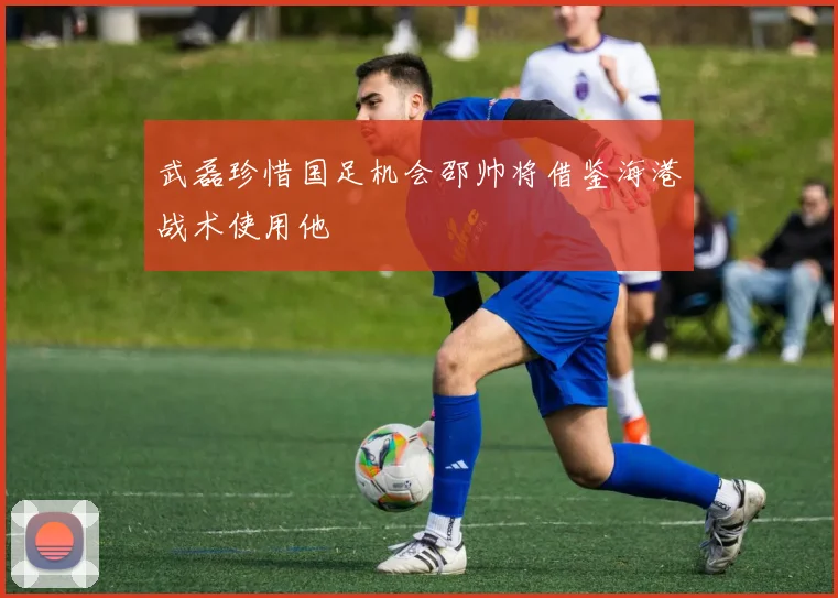 武磊珍惜国足机会邵帅将借鉴海港战术使用他