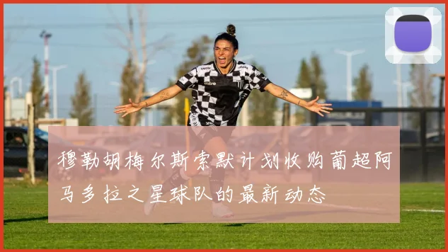 穆勒胡梅尔斯索默计划收购葡超阿马多拉之星球队的最新动态