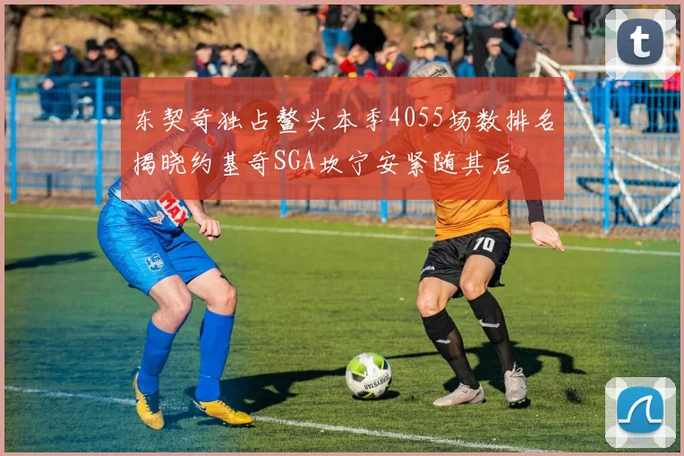 东契奇独占鳌头本季4055场数排名揭晓约基奇SGA坎宁安紧随其后