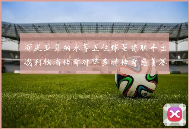 海皮亚贝纳永等五位球星将联手出战利物浦传奇对阵多特传奇慈善赛